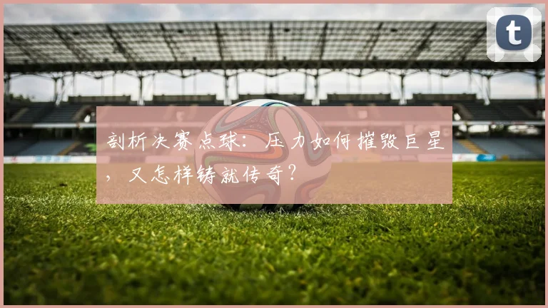 剖析决赛点球：压力如何摧毁巨星，又怎样铸就传奇？