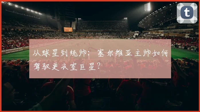 从球星到统帅：塞尔维亚主帅如何驾驭更衣室巨星？