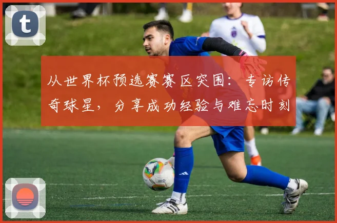 从世界杯预选赛赛区突围：专访传奇球星，分享成功经验与难忘时刻