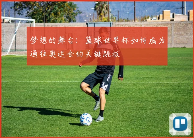 梦想的舞台：篮球世界杯如何成为通往奥运会的关键跳板